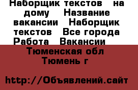 Наборщик текстов ( на дому) › Название вакансии ­ Наборщик текстов - Все города Работа » Вакансии   . Тюменская обл.,Тюмень г.